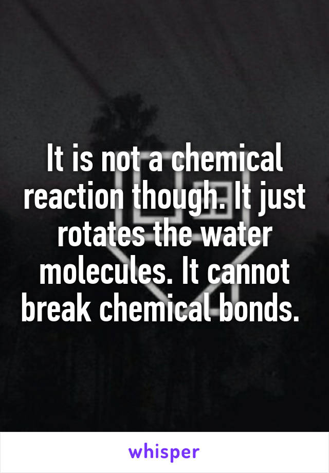 It is not a chemical reaction though. It just rotates the water molecules. It cannot break chemical bonds. 