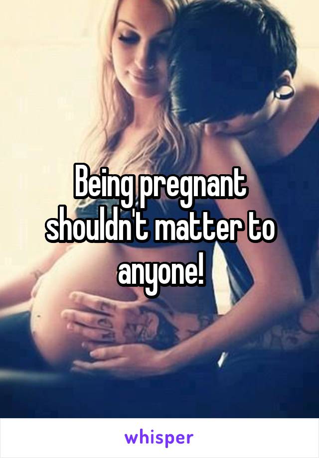 Being pregnant shouldn't matter to anyone!