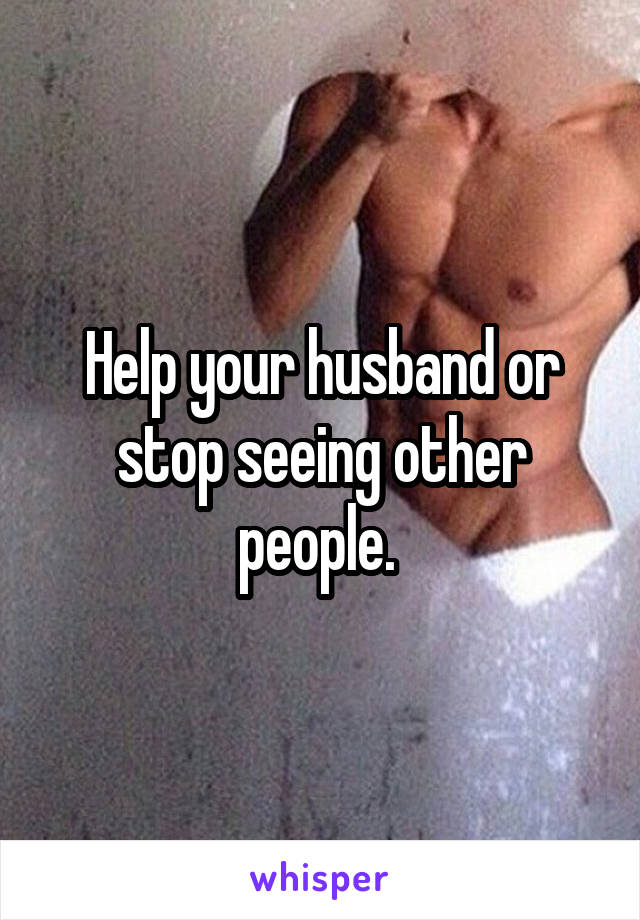 Help your husband or stop seeing other people. 