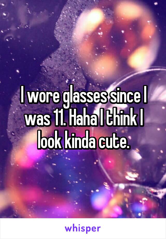 I wore glasses since I was 11. Haha I think I look kinda cute.