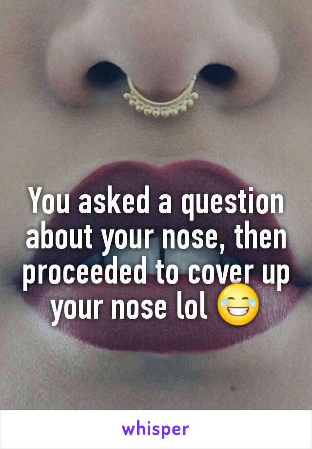 You asked a question about your nose, then proceeded to cover up your nose lol 😂