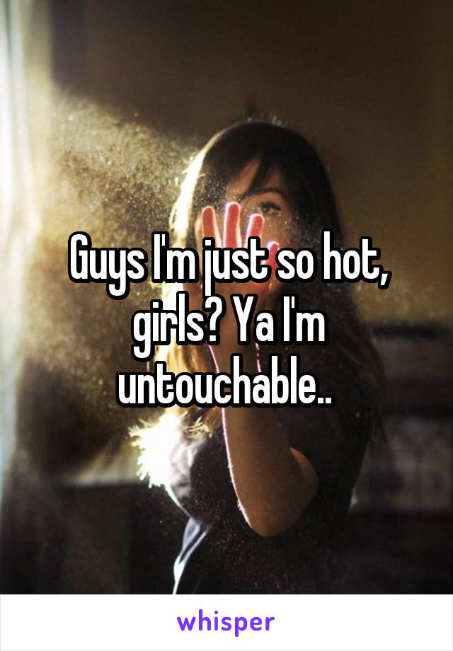 Guys I'm just so hot, girls? Ya I'm untouchable.. 