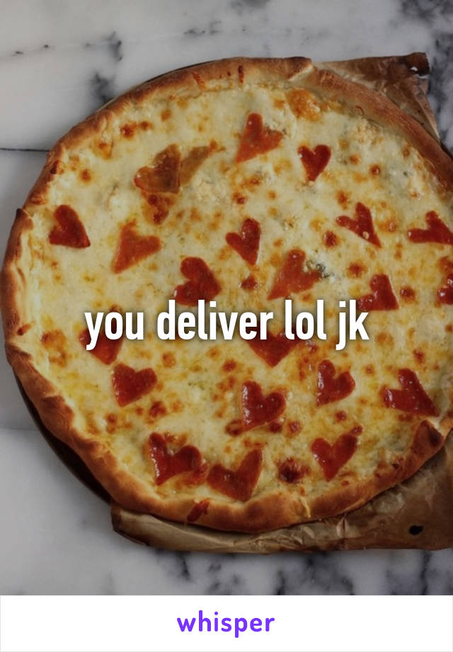 you deliver lol jk