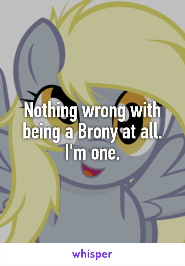 Nothing wrong with being a Brony at all. I'm one.