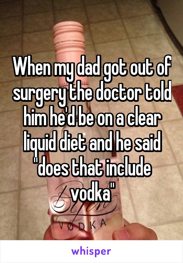 When my dad got out of surgery the doctor told him he'd be on a clear liquid diet and he said "does that include vodka"