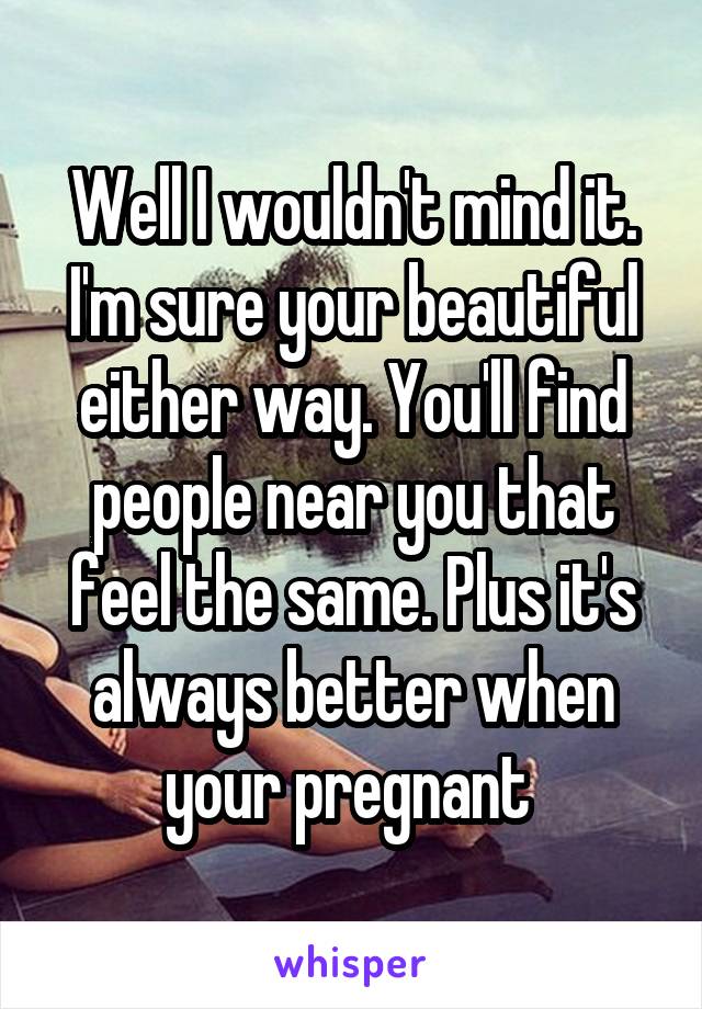 Well I wouldn't mind it. I'm sure your beautiful either way. You'll find people near you that feel the same. Plus it's always better when your pregnant 