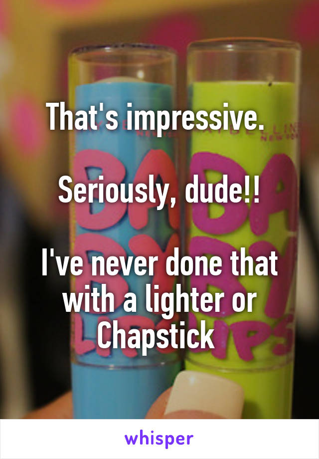 That's impressive. 

Seriously, dude!!

I've never done that with a lighter or Chapstick 
