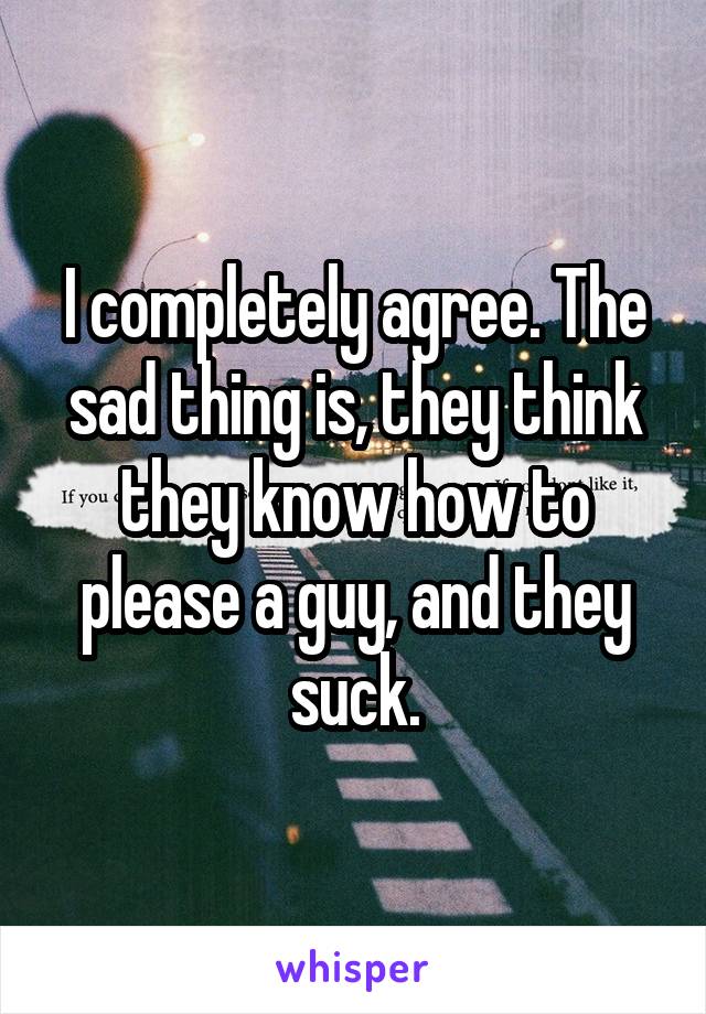 I completely agree. The sad thing is, they think they know how to please a guy, and they suck.