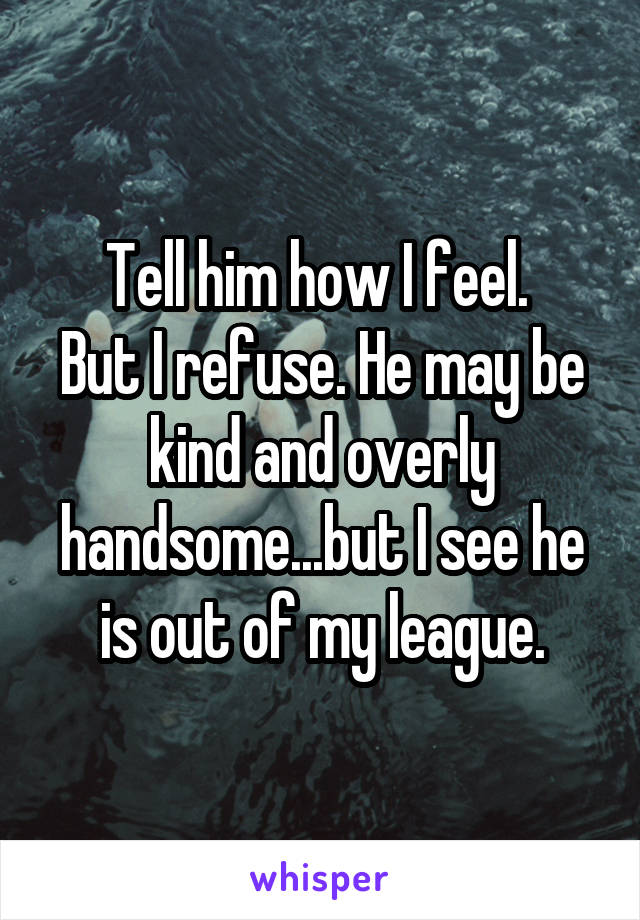 Tell him how I feel. 
But I refuse. He may be kind and overly handsome...but I see he is out of my league.