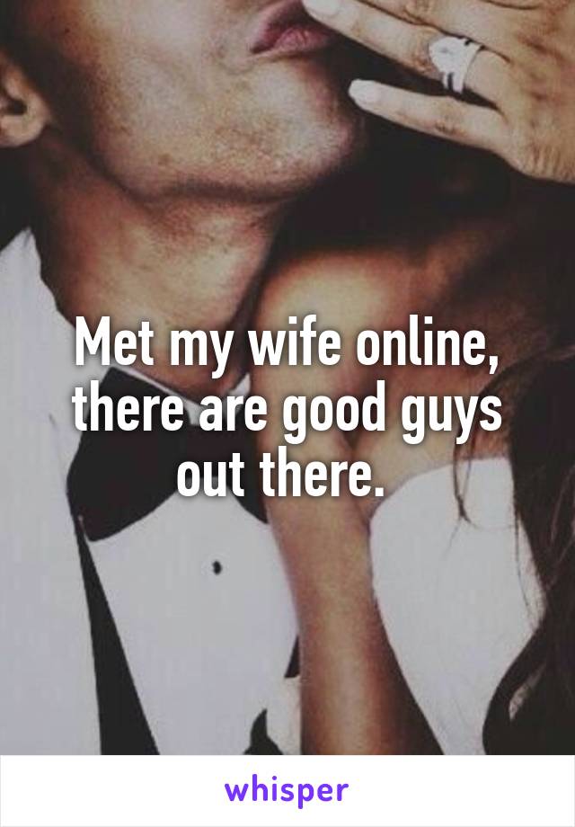 Met my wife online, there are good guys out there. 