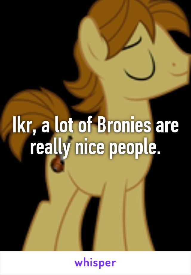 Ikr, a lot of Bronies are really nice people.