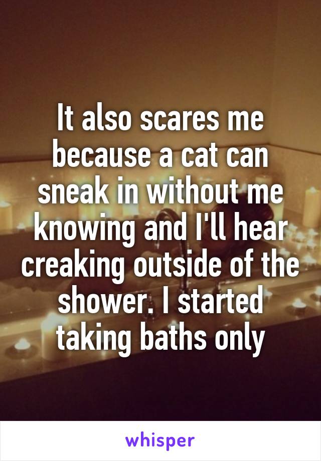 It also scares me because a cat can sneak in without me knowing and I'll hear creaking outside of the shower. I started taking baths only