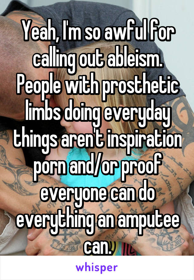 Yeah, I'm so awful for calling out ableism. People with prosthetic limbs doing everyday things aren't inspiration porn and/or proof everyone can do everything an amputee can.