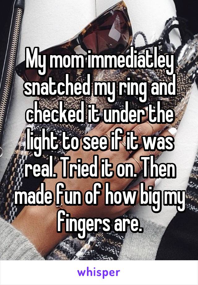 My mom immediatley snatched my ring and checked it under the light to see if it was real. Tried it on. Then made fun of how big my fingers are.