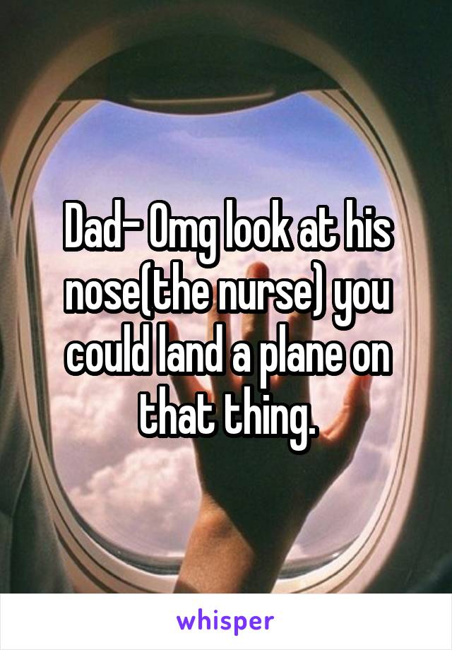 Dad- Omg look at his nose(the nurse) you could land a plane on that thing.