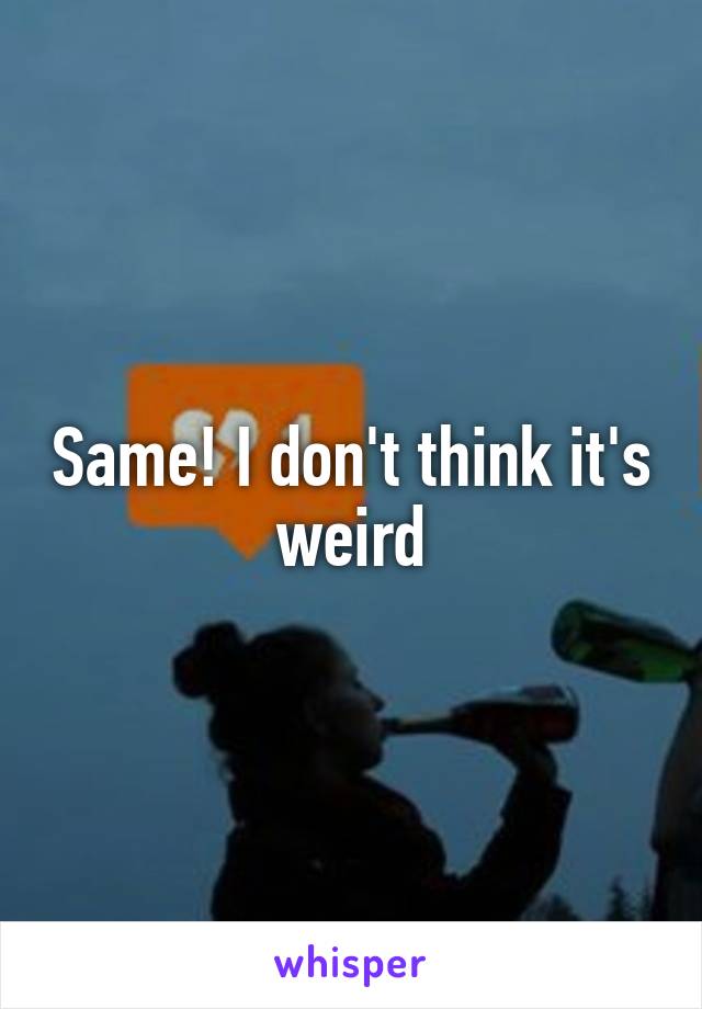 Same! I don't think it's weird