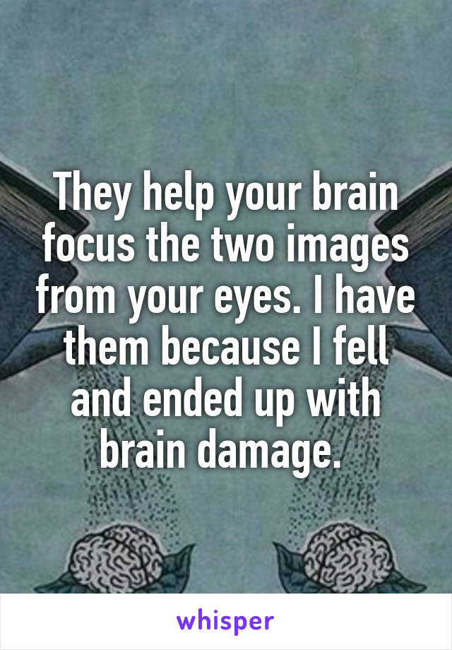 They help your brain focus the two images from your eyes. I have them because I fell and ended up with brain damage. 