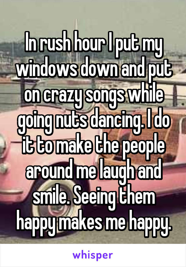 In rush hour I put my windows down and put on crazy songs while going nuts dancing. I do it to make the people around me laugh and smile. Seeing them happy makes me happy.
