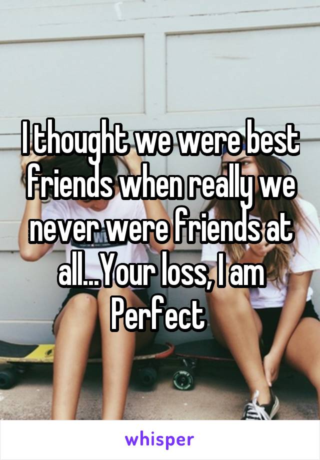 I thought we were best friends when really we never were friends at all...Your loss, I am Perfect 