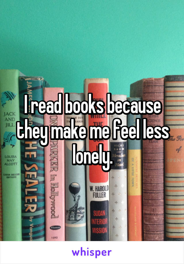 I read books because they make me feel less lonely.