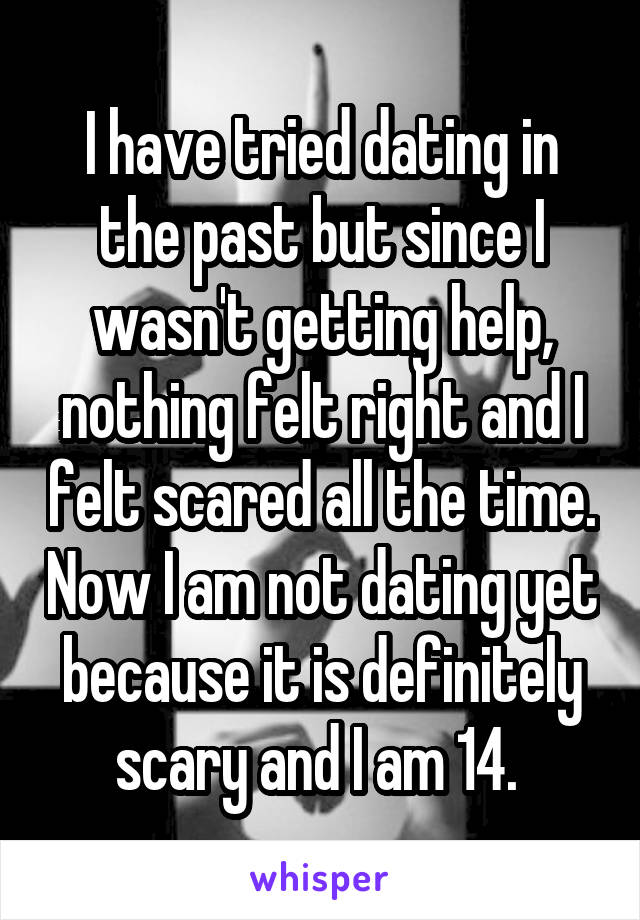 I have tried dating in the past but since I wasn't getting help, nothing felt right and I felt scared all the time. Now I am not dating yet because it is definitely scary and I am 14. 