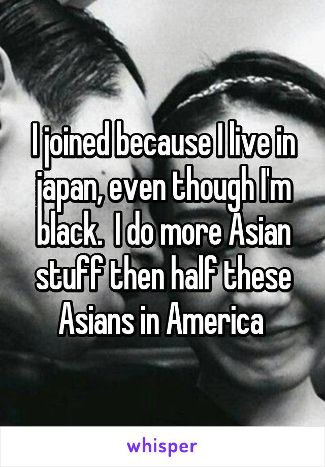 I joined because I live in japan, even though I'm black.  I do more Asian stuff then half these Asians in America 