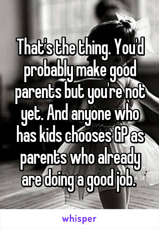 That's the thing. You'd probably make good parents but you're not yet. And anyone who has kids chooses GP as parents who already are doing a good job. 