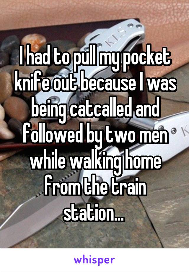 I had to pull my pocket knife out because I was being catcalled and followed by two men while walking home from the train station... 