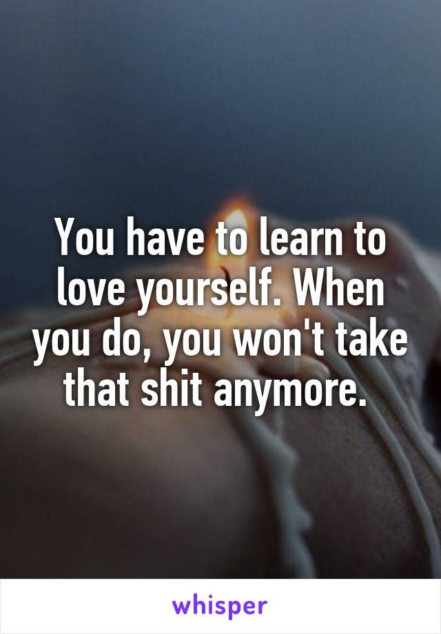 You have to learn to love yourself. When you do, you won't take that shit anymore. 