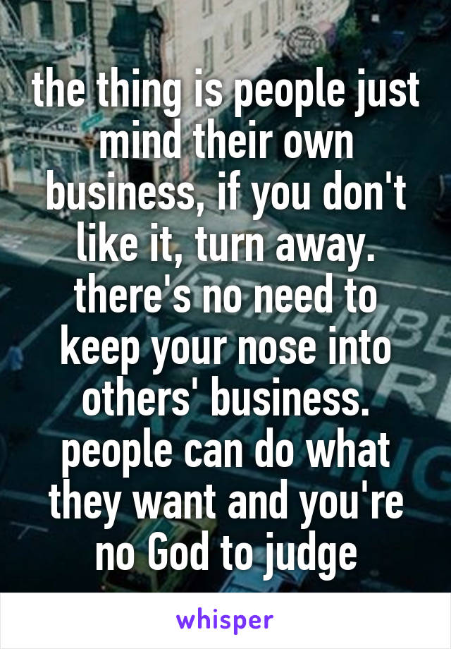 the thing is people just mind their own business, if you don't like it, turn away. there's no need to keep your nose into others' business. people can do what they want and you're no God to judge