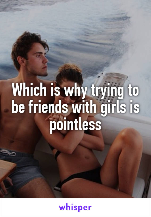 Which is why trying to be friends with girls is pointless