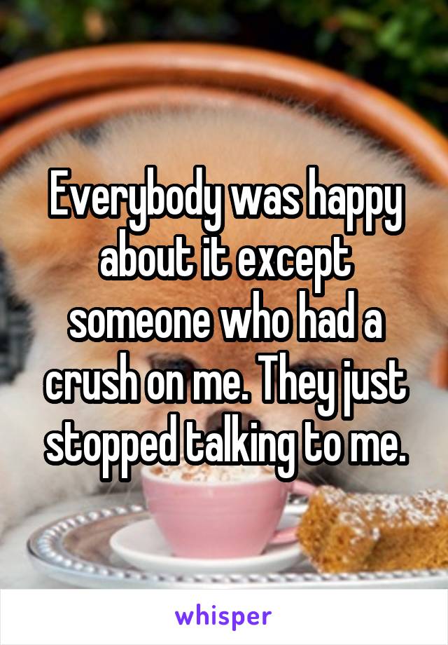 Everybody was happy about it except someone who had a crush on me. They just stopped talking to me.