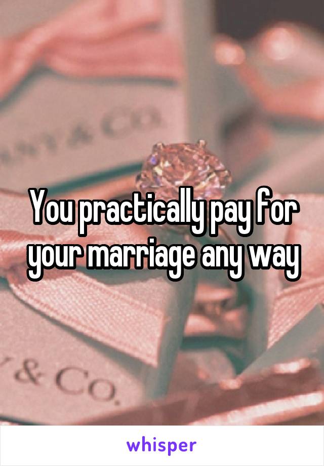 You practically pay for your marriage any way