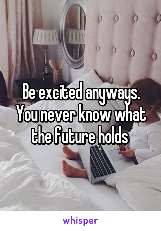 Be excited anyways. You never know what the future holds 