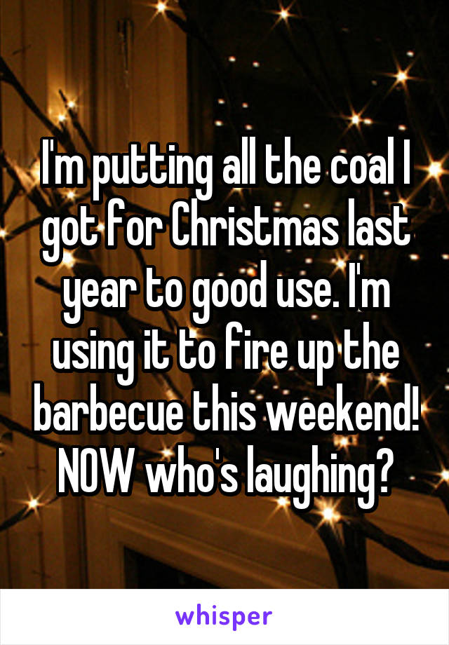 I'm putting all the coal I got for Christmas last year to good use. I'm using it to fire up the barbecue this weekend! NOW who's laughing?