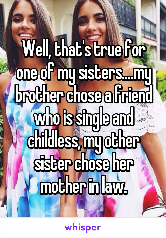 Well, that's true for one of my sisters....my brother chose a friend who is single and childless, my other sister chose her mother in law.