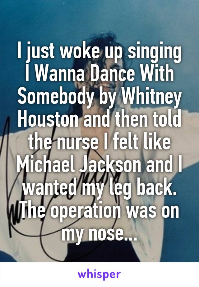 I just woke up singing I Wanna Dance With Somebody by Whitney Houston and then told the nurse I felt like Michael Jackson and I wanted my leg back.
The operation was on my nose...