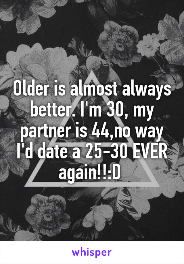 Older is almost always better. I'm 30, my partner is 44,no way I'd date a 25-30 EVER again!!:D 