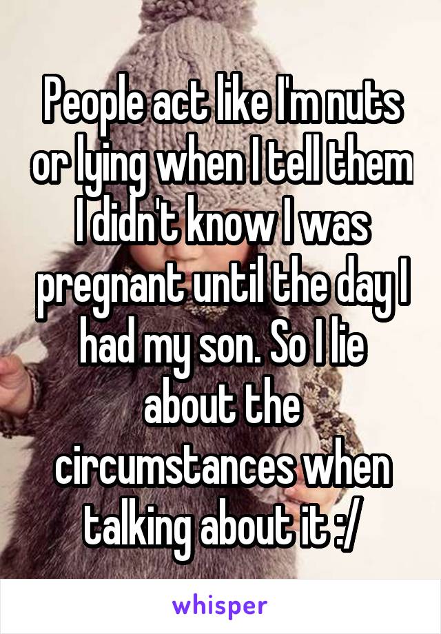 People act like I'm nuts or lying when I tell them I didn't know I was pregnant until the day I had my son. So I lie about the circumstances when talking about it :/