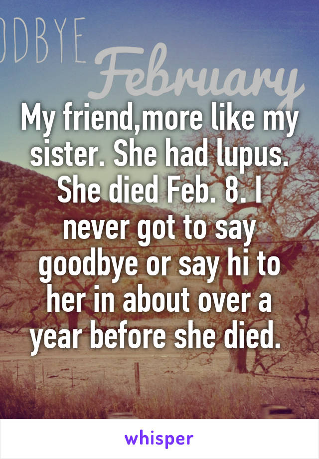 My friend,more like my sister. She had lupus. She died Feb. 8. I never got to say goodbye or say hi to her in about over a year before she died. 