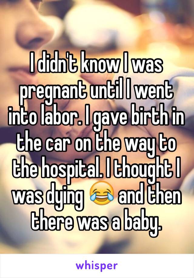 I didn't know I was pregnant until I went into labor. I gave birth in the car on the way to the hospital. I thought I was dying 😂 and then there was a baby.