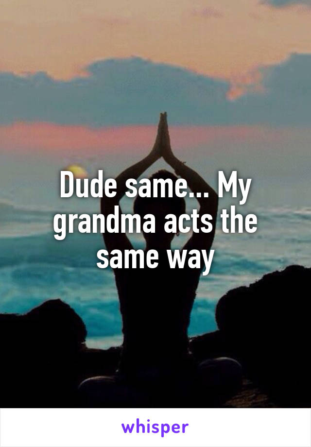 Dude same... My grandma acts the same way