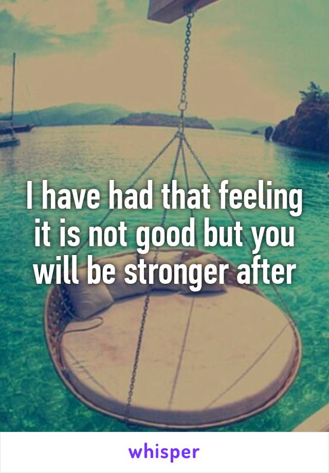 I have had that feeling it is not good but you will be stronger after