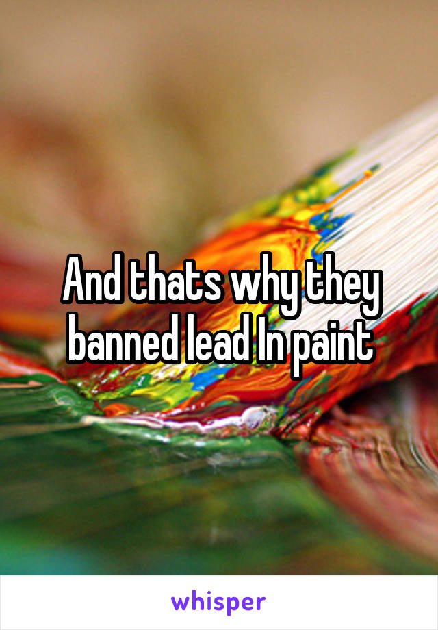 And thats why they banned lead In paint