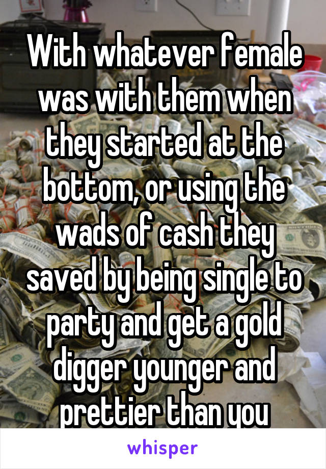 With whatever female was with them when they started at the bottom, or using the wads of cash they saved by being single to party and get a gold digger younger and prettier than you