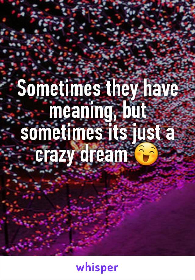 Sometimes they have meaning, but sometimes its just a crazy dream 😄