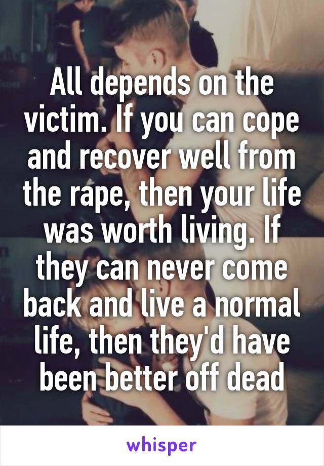 All depends on the victim. If you can cope and recover well from the rape, then your life was worth living. If they can never come back and live a normal life, then they'd have been better off dead