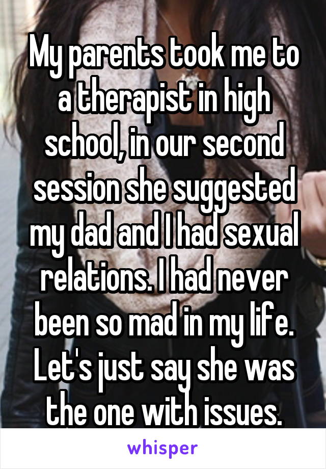 My parents took me to a therapist in high school, in our second session she suggested my dad and I had sexual relations. I had never been so mad in my life. Let's just say she was the one with issues.