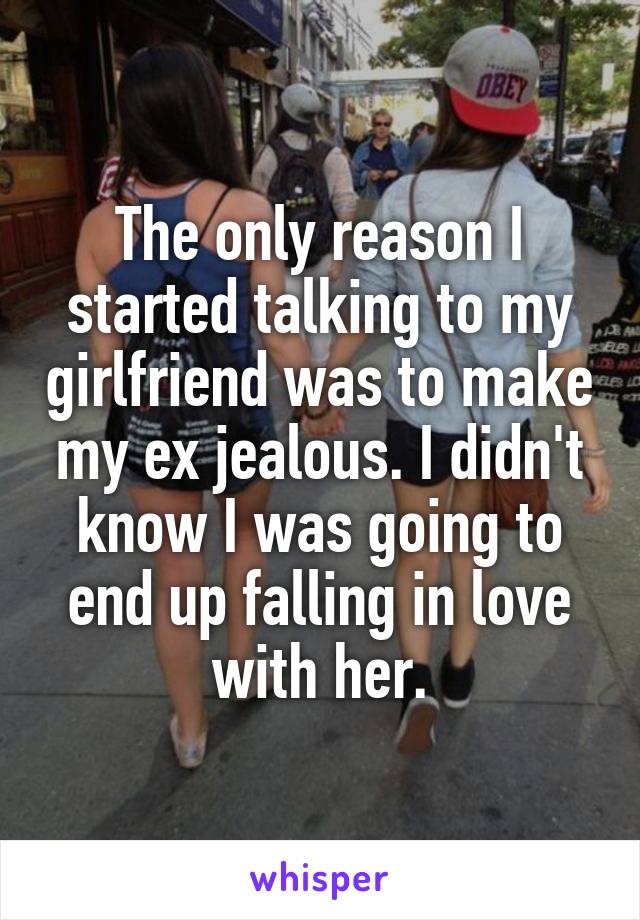 The only reason I started talking to my girlfriend was to make my ex jealous. I didn't know I was going to end up falling in love with her.