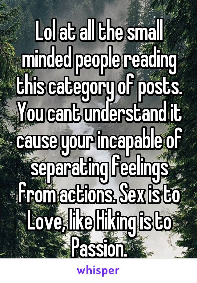 Lol at all the small minded people reading this category of posts. You cant understand it cause your incapable of separating feelings from actions. Sex is to Love, like Hiking is to Passion.